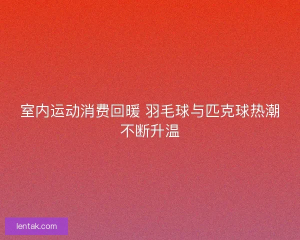室内运动消费回暖 羽毛球与匹克球热潮不断升温