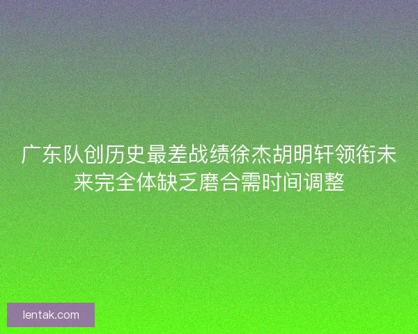 广东队创历史最差战绩徐杰胡明轩领衔未来完全体缺乏磨合需时间调整 广东队创历史最差战绩徐杰胡明轩领衔未来完全体缺乏磨合需时间调整