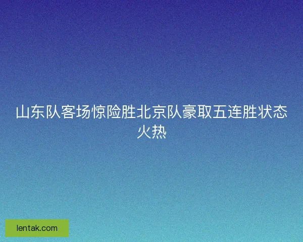 山东队客场惊险胜北京队豪取五连胜状态火热 山东队客场惊险胜北京队豪取五连胜状态火热