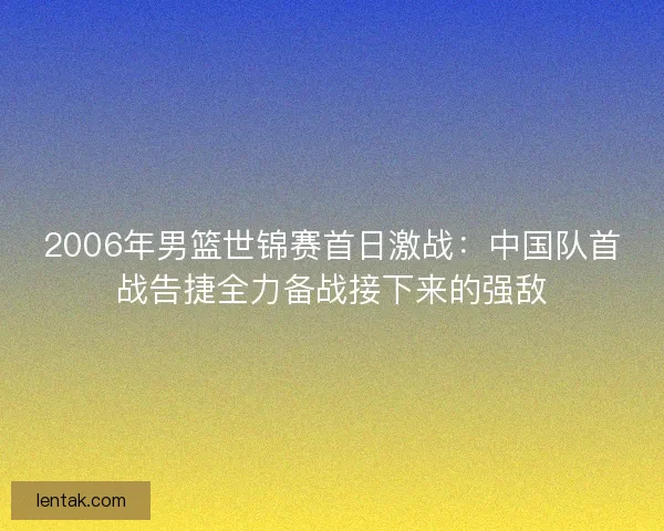 2006年男篮世锦赛首日激战：中国队首战告捷全力备战接下来的强敌