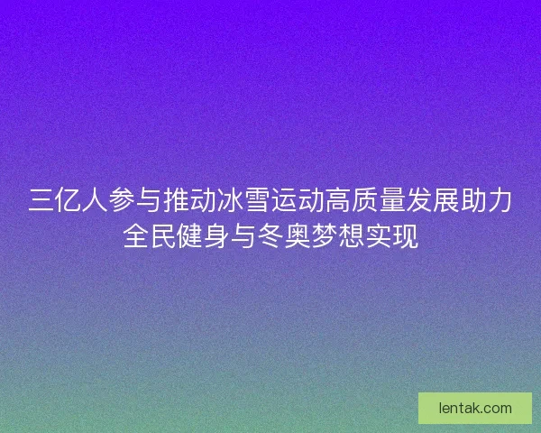 三亿人参与推动冰雪运动高质量发展助力全民健身与冬奥梦想实现