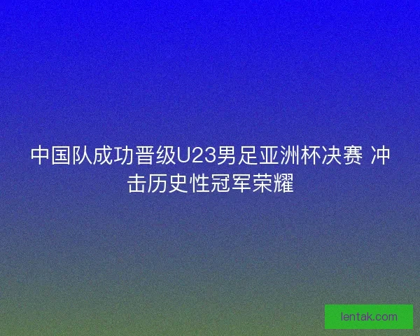 中国队成功晋级U23男足亚洲杯决赛 冲击历史性冠军荣耀