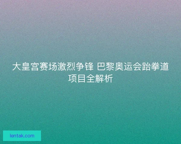 大皇宫赛场激烈争锋 巴黎奥运会跆拳道项目全解析